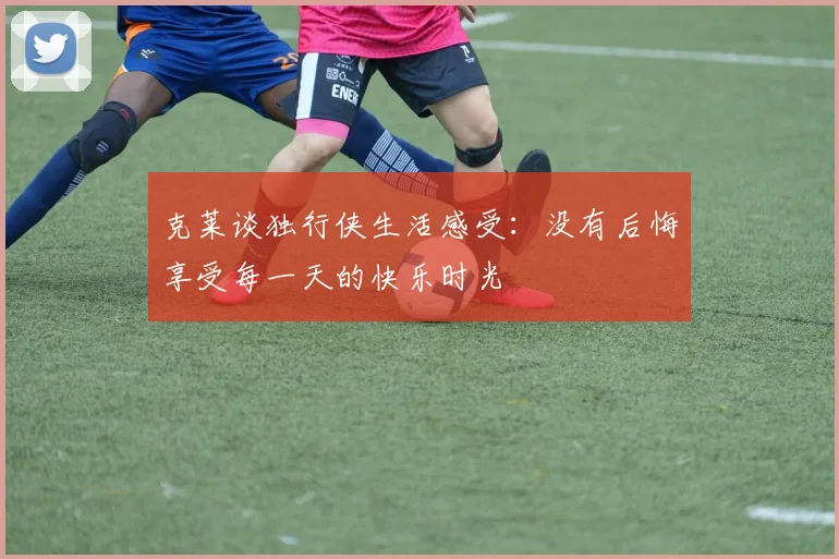 克莱谈独行侠生活感受：没有后悔享受每一天的快乐时光