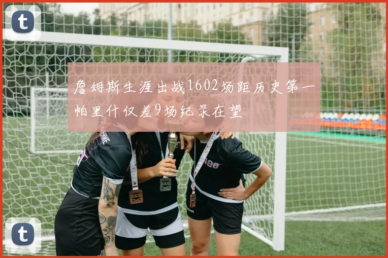 詹姆斯生涯出战1602场距历史第一帕里什仅差9场纪录在望