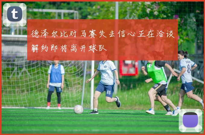 德泽尔比对马赛失去信心正在洽谈解约即将离开球队