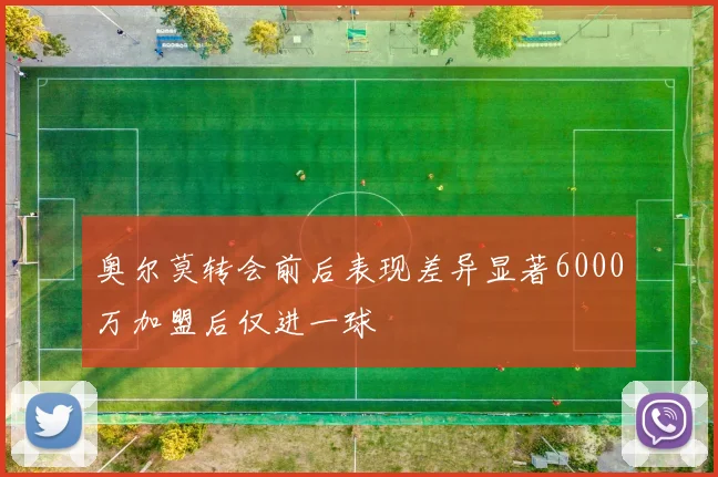 奥尔莫转会前后表现差异显著6000万加盟后仅进一球
