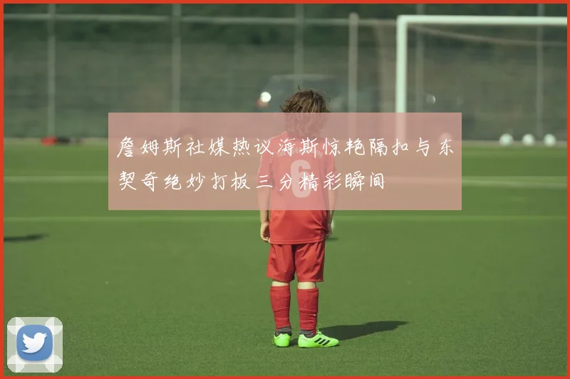 詹姆斯社媒热议海斯惊艳隔扣与东契奇绝妙打板三分精彩瞬间