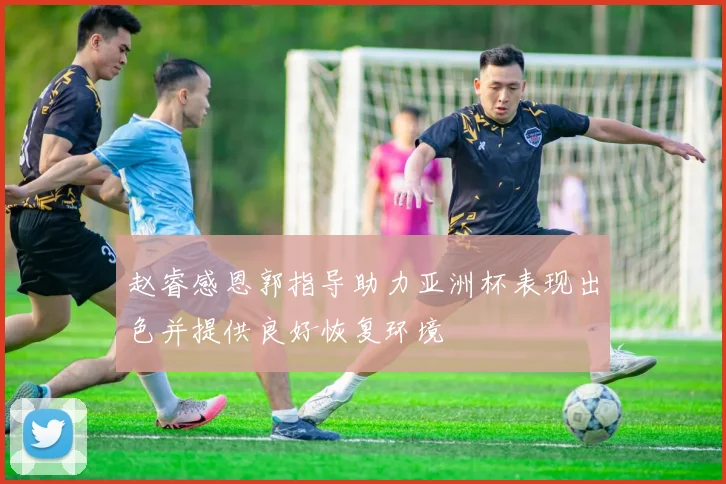 赵睿感恩郭指导助力亚洲杯表现出色并提供良好恢复环境