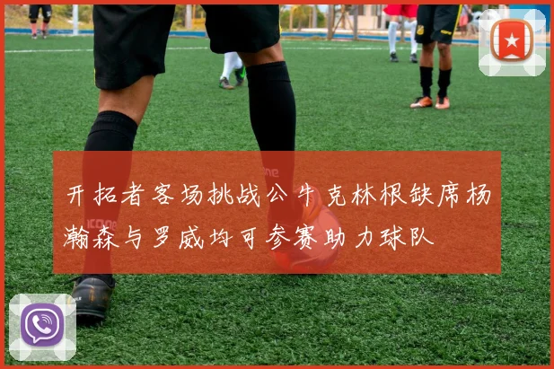 开拓者客场挑战公牛克林根缺席杨瀚森与罗威均可参赛助力球队