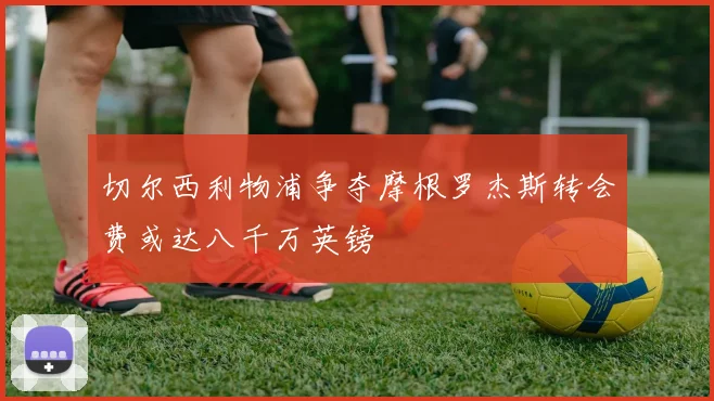 切尔西利物浦争夺摩根罗杰斯转会费或达八千万英镑