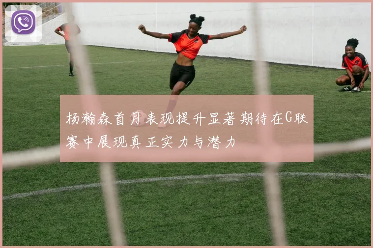 杨瀚森首月表现提升显著期待在G联赛中展现真正实力与潜力
