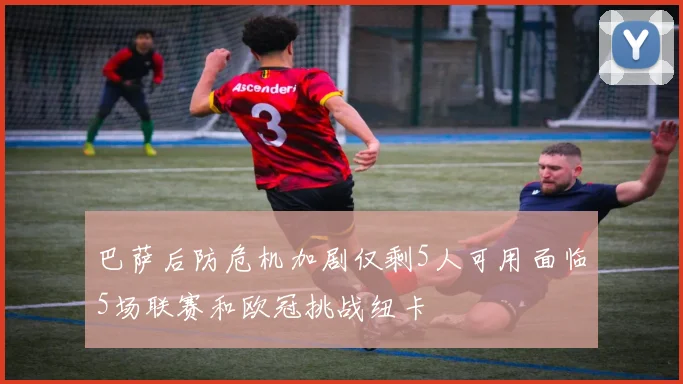 巴萨后防危机加剧仅剩5人可用面临5场联赛和欧冠挑战纽卡