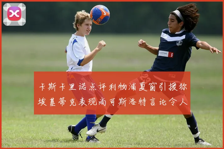 卡斯卡里诺点评利物浦夏窗引援称埃基蒂克表现尚可斯洛特言论令人哭笑不得
