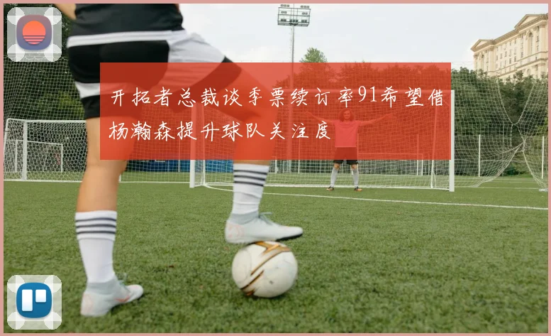开拓者总裁谈季票续订率91希望借杨瀚森提升球队关注度
