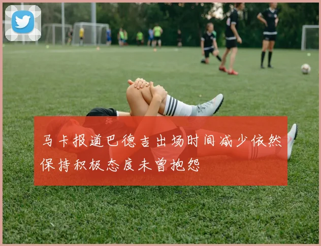 马卡报道巴德吉出场时间减少依然保持积极态度未曾抱怨