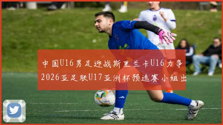 中国U16男足迎战斯里兰卡U16力争2026亚足联U17亚洲杯预选赛小组出线