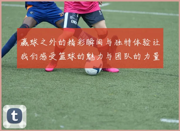赢球之外的精彩瞬间与独特体验让我们感受篮球的魅力与团队的力量