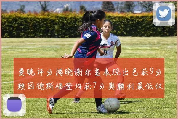 曼晚评分揭晓谢尔基表现出色获9分赖因德斯福登均获7分奥赖利最低仅5分