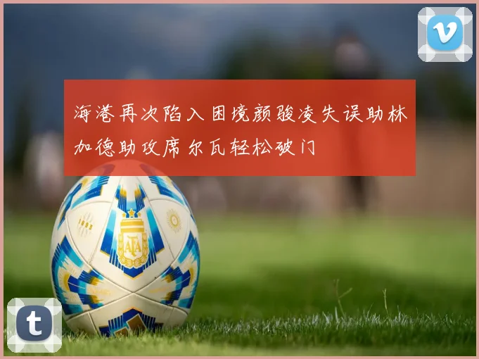 海港再次陷入困境颜骏凌失误助林加德助攻席尔瓦轻松破门
