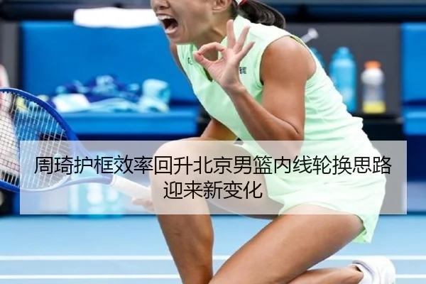 周琦护框效率回升北京男篮内线轮换思路迎来新变化 - MILANSPORT
